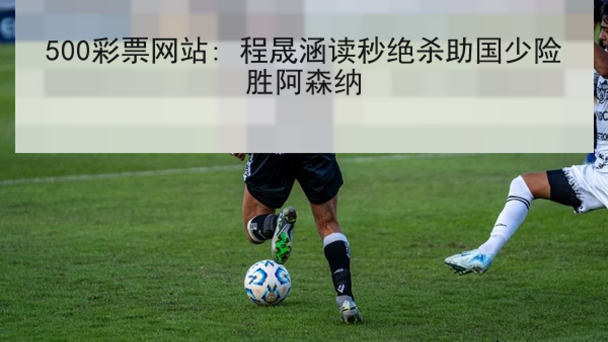 500彩票网站: 程晟涵读秒绝杀助国少险胜阿森纳 500彩票网站: 程晟涵读秒绝杀助国少险胜阿森纳
