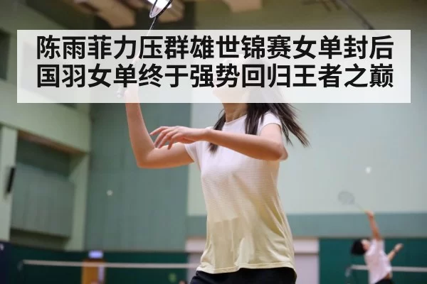 陈雨菲力压群雄世锦赛女单封后国羽女单终于强势回归王者之巅