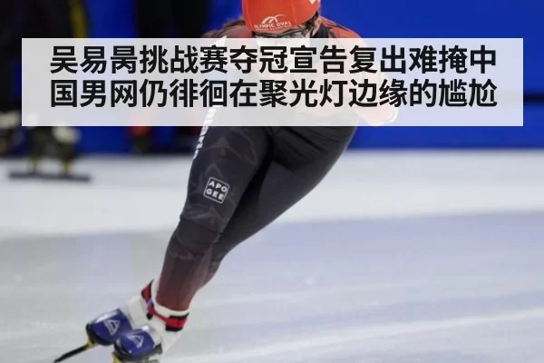 吴易昺挑战赛夺冠宣告复出难掩中国男网仍徘徊在聚光灯边缘的尴尬